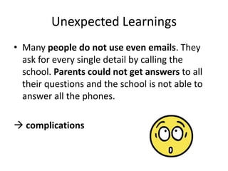Unexpected Learnings
• Many people do not use even emails. They
ask for every single detail by calling the
school. Parents could not get answers to all
their questions and the school is not able to
answer all the phones.
 complications

 