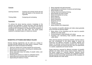 Example:                                                              ?   Being respectful and well-mannered.
                                                                          ?   Appreciating the contribution of science and technology.
                                                                          ?   Being thankful to God.
    Learning Outcome:        Compare and contrast animal cell and         ?   Having critical and analytical thinking.
                             plant cell based on the structure and        ?   Being flexible and open-minded.
                             organelles                                   ?   Being kind-hearted and caring.
                                                                          ?   Being objective.
    Thinking Skills:         Comparing and contrasting
                                                                          ?   Being systematic.
                                                                          ?   Being cooperative.
    Explanation:                                                          ?   Being fair and just.
                                                                          ?   Daring to try.
    To achieve the above learning outcome, knowledge on the               ?   Thinking rationally.
    structure and organelles in animal and plant cells are learned        ?   Being confident and independent.
    through comparing and contrasting. The mastery of the skill of
    comparing and contrasting is as important as the acquisition of       The inculcation of scientific attitudes and noble values generally
    knowledge on animal and plant cells. This would enable                occurs through the following stages:
    students to understand topics on mitosis and meiosis.                 ?   Being aware of the importance and the need for scientific
                                                                              attitudes and noble values.
                                                                          ?   Giving emphasis to these attitudes and values.
                                                                          ?   Practising and internalising these scientific attitudes and
                                                                              noble values.

SCIENTIFIC ATTITUDES AND NOBLE VALUES                                     When planning teaching and learning activities, teachers need to
                                                                          give due consideration to the above stages to ensure the
Science learning experiences can be used as a means to                    continuous and effective inculcation of scientific attitudes and
inculcate scientific attitudes and noble values in students. These        values. For example, during science practical work, the teacher
attitudes and values encompass the following:                             should remind pupils and ensure that they carry out experiments
                                                                          in a careful, cooperative and honest manner.
?     Having an interest and curiosity towards the environment.
?     Being honest and accurate in recording and validating data.         Proper planning is required for effective inculcation of scientific
?     Being diligent and persevering.                                     attitudes and noble values during science lessons. Before the
?     Being responsible about the safety of oneself, others, and          first lesson related to a learning objective, teachers should
      the environment.                                                    examine all related learning outcomes and suggested teaching-
?     Realising that science is a means to understand nature.             learning activities that provide opportunities for the inculcation of
?     Appreciating and practising clean and healthy living.               scientific attitudes and noble values.
?     Appreciating the balance of nature.

                                                                      8
 