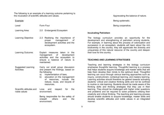 The following is an example of a learning outcome pertaining to
the inculcation of scientific attitudes and values.                                              Appreciating the balance of nature.

 Example:                                                                                        Being systematic.

 Level:                     Form Four                                                            Being cooperative.

 Learning Area:             2.0 Endangered Ecosystem
                                                                      Inculcating Patriotism

 Learning Objective:        2.3 Realising the importance of           The biology curriculum provides an opportunity for the
                                proper    management        of        development and strengthening of patriotism among students.
                                development activities and the        For example, in learning about the process of colonization and
                                ecosystem.                            succession in an ecosystem, students will learn about the rich
                                                                      biodiversity in the country, they will appreciate the diversity and
                                                                      uniqueness of this natural resource of the country and deepen
 Learning Outcome:          Explain measures taken in the             their love for the country.
                            management      of  development
                            activities and the ecosystem to
                            ensure a balance of nature is             TEACHING AND LEARNING STRATEGIES
                            maintained.
                                                                      Teaching and learning strategies in the biology curriculum
 Suggested Learning         Carry out small group discussion          emphasise thoughtful learning. Thoughtful learning is a process
 Activities                 and present the findings, based on        that helps students acquire knowledge and master skills that will
                            the following:                            help them develop their minds to the optimum level. Thoughtful
                            a) implementation of laws,                learning can occur through various learning approaches such as
                            b) education on the management            inquiry, constructivism, contextual learning, and mastery learning.
                                  of resources, include the           Learning activities should therefore be geared towards activating
                                  reduce, reuse, and recycle of       students’critical and creative thinking skills and not be confined
                                  resources,                          to routine or rote learning. Students should be made aware of the
                                                                      thinking skills and thinking strategies that they use in their
 Scientific attitudes and   Love    and    respect   for   the        learning. They should be challenged with higher order questions
 noble values               environment.                              and problems and be required to solve problems utilising their
                                                                      creativity and critical thinking. The teaching and learning process
                            Being responsible for the safety of       should enable students to acquire knowledge, master skills and
                            oneself,    others     and      the       develop scientific attitudes and noble values in an integrated
                            environment.                              manner.

                                                                  9
 