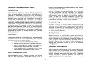 Teaching and Learning Approaches in Science                               learning approaches such as contextual learning and Science,
                                                                          Technology and Society (STS).
Inquiry-Discovery
                                                                          Learning themes and learning objectives that carry elements of
Inquiry-discovery emphasises learning through experiences.                STS are incorporated into the curriculum. STS approach
Inquiry generally means to find information, to question and to           suggests that science learning takes place through investigation
investigate a phenomenon that occurs in the environment.                  and discussion based on science and technology issues in
Discovery is the main characteristic of inquiry. Learning through         society. In the STS approach, knowledge in science and
discovery occurs when the main concepts and principles of                 technology is to be learned with the application of the principles
science are investigated and discovered by students                       of science and technology and their impact on society.
themselves. Through activities such as experiments, students
investigate a phenomenon and draw conclusions by themselves.              Contextual Learning
Teachers then lead students to understand the science concepts
through the results of the inquiry. Thinking skills and scientific        Contextual learning is an approach that associates learning with
skills are thus developed further during the inquiry process.             daily experiences of students. In this way, students are able to
However, the inquiry approach may not be suitable for all                 appreciate the relevance of science learning to their lives. In
teaching and learning situations. Sometimes, it may be more               contextual learning, students learn through investigations as in
appropriate for teachers to present concepts and principles               the inquiry-discovery approach.
directly to students.
                                                                          Mastery Learning
Constructivism
                                                                          Mastery learning is an approach that ensures all students are
Constructivism suggests that students learn about something               able to acquire and master the intended learning objectives. This
when they construct their own understanding. The important                approach is based on the principle that students are able to learn
attributes of constructivism are as follows:                              if they are given adequate opportunities. Students should be
                                                                          allowed to learn at their own pace, with the incorporation of
        ? Taking into account students’prior knowledge.
                                                                          remedial and enrichment activities as part of the teaching-
        ? Learning occurring as a result of students’own effort.          learning process.
        ? Learning occurring when students restructure their
            existing ideas by relating new ideas to old ones.             Teaching and Learning Methods
        ? Providing opportunities to cooperate, sharing ideas
            and experiences, and reflecting on their learning.            Teaching and learning approaches can be implemented through
                                                                          various methods such as experiments, discussions, simulations,
                                                                          projects, and visits. In this curriculum, the teaching-learning
Science, Technology and Society
                                                                          methods suggested are stated under the column “     Suggested
                                                                          Learning Activities.”    However, teachers can modify the
Meaningful learning occurs if students can relate their learning
                                                                          suggested activities when the need arises.
with their daily experiences. Meaningful learning occurs in

                                                                     10
 