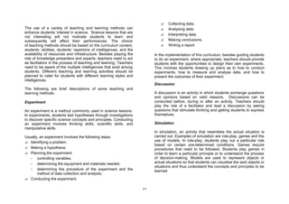 ?    Collecting data.
The use of a variety of teaching and learning methods can                     ?    Analysing data.
enhance students’interest in science. Science lessons that are
                                                                              ?    Interpreting data.
not interesting will not motivate students to learn and
subsequently will affect their performances. The choice                       ?    Making conclusions.
of teaching methods should be based on the curriculum content,                ?    Writing a report.
students’ abilities, students’ repertoire of intelligences, and the
availability of resources and infrastructure. Besides playing the          In the implementation of this curriculum, besides guiding students
role of knowledge presenters and experts, teachers need to act             to do an experiment, where appropriate, teachers should provide
as facilitators in the process of teaching and learning. Teachers          students with the opportunities to design their own experiments.
need to be aware of the multiple intelligences that exist among            This involves students drawing up plans as to how to conduct
students. Different teaching and learning activities should be             experiments, how to measure and analyse data, and how to
planned to cater for students with different learning styles and           present the outcomes of their experiment.
intelligences.
                                                                           Discussion
The following are brief descriptions of some teaching and
learning methods.                                                          A discussion is an activity in which students exchange questions
                                                                           and opinions based on valid reasons. Discussions can be
Experiment                                                                 conducted before, during or after an activity. Teachers should
                                                                           play the role of a facilitator and lead a discussion by asking
An experiment is a method commonly used in science lessons.                questions that stimulate thinking and getting students to express
In experiments, students test hypotheses through investigations            themselves.
to discover specific science concepts and principles. Conducting
an experiment involves thinking skills, scientific skills, and             Simulation
manipulative skills.
                                                                           In simulation, an activity that resembles the actual situation is
Usually, an experiment involves the following steps:                       carried out. Examples of simulation are role-play, games and the
? Identifying a problem.                                                   use of models. In role-play, students play out a particular role
                                                                           based on certain pre-determined conditions. Games require
? Making a hypothesis.                                                     procedures that need to be followed. Students play games in
? Planning the experiment                                                  order to learn a particular principle or to understand the process
   - controlling variables.                                                of decision-making. Models are used to represent objects or
   - determining the equipment and materials needed.                       actual situations so that students can visualise the said objects or
                                                                           situations and thus understand the concepts and principles to be
   - determining the procedure of the experiment and the                   learned.
       method of data collection and analysis.
? Conducting the experiment.

                                                                      11
 