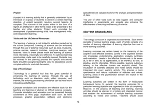 Project                                                                    spreadsheet are valuable tools for the analysis and presentation
                                                                           of data.
A project is a learning activity that is generally undertaken by an
individual or a group of students to achieve a certain learning            The use of other tools such as data loggers and computer
objective. A project generally requires several lessons to                 interfacing in experiments and projects also enhance the
complete. The outcome of the project either in the form of a               effectiveness of teaching and learning of science.
report, an artefact or in other forms needs to be presented to the
teacher and other students. Project work promotes the
development of problem-solving skills, time management skills,             CONTENT ORGANISATION
and independent learning.

Visits and Use of External Resources
                                                                           The biology curriculum is organised around themes. Each theme
                                                                           consists of various learning areas, each of which consists of a
The learning of science is not limited to activities carried out in
                                                                           number of learning objectives. A learning objective has one or
the school compound. Learning of science can be enhanced
                                                                           more learning outcomes.
through the use of external resources such as zoos, museums,
science centres, research institutes, mangrove swamps, and
                                                                           Learning outcomes are written based on the hierarchy of the
factories. Visits to these places make the learning of science
                                                                           cognitive and affective domains. Levels in the cognitive domain
more interesting, meaningful and effective. To optimise learning
                                                                           are: knowledge, understanding, application, analysis, synthesis
opportunities, visits need to be carefully planned. Students may
                                                                           and evaluation. Levels in the affective domain are: to be aware
be involved in the planning process and specific educational
                                                                           of, to be in awe, to be appreciative, to be thankful, to love, to
tasks should be assigned during the visit. No educational visit is
                                                                           practise, and to internalise. Where possible, learning outcomes
complete without a post-visit discussion.
                                                                           relating to the affective domain are explicitly stated. The
                                                                           inculcation of scientific attitudes and noble values should be
Use of Technology
                                                                           integrated into every learning activity. This ensures a more
                                                                           spontaneous and natural inculcation of attitudes and values.
Technology is a powerful tool that has great potential in
                                                                           Learning areas in the psychomotor domain are implicit in the
enhancing the learning of science. Through the use of
                                                                           learning activities.
technology such as television, radio, video, computer, and
Internet, the teaching and learning of science can be made more
                                                                           Learning outcomes are written in the form of measurable
interesting and effective.
                                                                           behavioural terms. In general, the learning outcomes for a
                                                                           particular learning objective are organised in order of complexity.
Computer simulation and animation are effective tools for the
                                                                           However, in the process of teaching and learning, learning
teaching and learning of abstract or difficult science concepts.
                                                                           activities should be planned in a holistic and integrated manner
Computer simulation and animation can be presented through
                                                                           that enables the achievement of multiple learning outcomes
courseware or Web page. Application tools such, as word
                                                                           according to needs and context. Teachers should avoid
processor, graphic presentation software and electronic

                                                                      12
 
