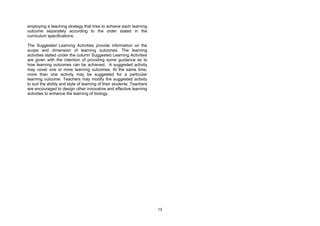 employing a teaching strategy that tries to achieve each learning
outcome separately according to the order stated in the
curriculum specifications.

The Suggested Learning Activities provide information on the
scope and dimension of learning outcomes. The learning
activities stated under the column Suggested Learning Activities
are given with the intention of providing some guidance as to
how learning outcomes can be achieved. A suggested activity
may cover one or more learning outcomes. At the same time,
more than one activity may be suggested for a particular
learning outcome. Teachers may modify the suggested activity
to suit the ability and style of learning of their students. Teachers
are encouraged to design other innovative and effective learning
activities to enhance the learning of biology.




                                                                        13
 