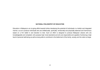 NATIONAL PHILOSOPHY OF EDUCATION


Education in Malaysia is an on-going effort towards further developing the potential of individuals in a holistic and integrated
manner, so as to produce individuals who are intellectually, spiritually, emotionally and physically balanced and harmonious
based on a firm belief in and devotion to God. Such an effort is designed to produce Malaysian citizens who are
knowledgeable and competent, who possess high moral standards and who are responsible and capable of achieving a high
level of personal well-being as well as being able to contribute to the betterment of the family, society and the nation at large.




                                                            vii
 