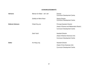 ACKNOWLEDGEMENTS


Advisors             Mahzan bin Bakar SMP, AMP          Director
                                                        Curriculum Development Centre

                     Zulkifly bin Mohd Wazir            Deputy Director
                                                        Curriculum Development Centre


Editorial Advisors   Cheah Eng Joo                      Principal Assistant Director
                                                        (Head of Science and Mathematics Sector)
                                                        Curriculum Development Centre


                     Zaidi Yazid                        Assistant Director
                                                        (Head of Elective Sciences Unit)
                                                        Curriculum Development Centre


Editor               Ho Heng Ling                       Assistant Director
                                                        (Head of Core Sciences Unit)
                                                        Curriculum Development Centre




                                               67
 