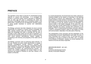 PREFACE

The aspiration of the nation to become an industrialised society          In a recent development, the Government has made a decision to
depends on science and technology. It is envisaged that                   introduce English as the medium of instruction in the teaching
success in providing quality science education to Malaysians              and learning of science and mathematics. This measure will
from an early age will serve to spearhead the nation into                 enable students to keep abreast of developments in science and
becoming a knowledge society and a competitive player in the              technology in contemporary society by enhancing their capability
global arena. Towards this end, the Malaysian education system            and know-how to tap the diverse sources of information on
is giving greater emphasis to science and mathematics                     science written in the English language. At the same time, this
education.                                                                move would also provide opportunities for students to use the
                                                                          English language and hence, increase their proficiency in the
The Biology curriculum has been designed not only to provide              language. Thus, in implementing the biology curriculum, attention
opportunities for students to acquire science knowledge and               is given to developing students’ ability to use English for study
skills, develop thinking skills and thinking strategies, and to           and communication, especially in the early years of learning.
apply this knowledge and skills in everyday life, but also to
inculcate in them noble values and the spirit of patriotism. It is        The development of this curriculum and the preparation of the
hoped that the educational process en route to achieving these            corresponding Curriculum Specifications have been the work of
aims would produce well-balanced citizens capable of                      many individuals over a period of time. To all those who have
contributing to the harmony and prosperity of the nation and its          contributed in one way or another to this effort, may I, on behalf
people.                                                                   of the Ministry of Education, express my sincere gratitude and
                                                                          thanks for the time and labour expended.
The Biology curriculum aims at producing active learners. To
this end, students are given ample opportunities to engage in
scientific investigations through hands-on activities and
experimentations. The inquiry approach, incorporating thinking
skills, thinking strategies and thoughtful learning, should be            (MAHZAN BIN BAKAR SMP, AMP)
emphasised throughout the teaching-learning process. The                  Director
content and contexts suggested are chosen based on their                  Curriculum Development Centre
relevance and appeal to students so that their interest in the            Ministry of Education Malaysia
subject is enhanced.




                                                                     xi
 
