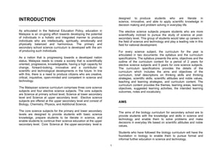 designed to produce students who are literate in
INTRODUCTION                                                            science, innovative, and able to apply scientific knowledge in
                                                                        decision making and problem solving in everyday life.
As articulated in the National Education Policy, education in           The elective science subjects prepare students who are more
Malaysia is an on-going effort towards developing the potential         scientifically inclined to pursue the study of science at post-
of individuals in a holistic and integrated manner to produce           secondary level. This group of students would take up careers in
individuals who are intellectually, spiritually, emotionally and        the field of science and technology and play a leading role in this
physically balanced and harmonious. The primary and                     field for national development.
secondary school science curriculum is developed with the aim
of producing such individuals.                                          For every science subject, the curriculum for the year is
                                                                        articulated in two documents: the syllabus and the curriculum
As a nation that is progressing towards a developed nation              specifications. The syllabus presents the aims, objectives and the
status, Malaysia needs to create a society that is scientifically       outline of the curriculum content for a period of 2 years for
oriented, progressive, knowledgeable, having a high capacity for        elective science subjects and 5 years for core science subjects.
change, forward-looking, innovative and a contributor to                The curriculum specifications provides the details of the
scientific and technological developments in the future. In line        curriculum which includes the aims and objectives of the
with this, there is a need to produce citizens who are creative,        curriculum, brief descriptions on thinking skills and thinking
critical, inquisitive, open-minded and competent in science and         strategies, scientific skills, scientific attitudes and noble values,
technology.                                                             teaching and learning strategies, and curriculum content. The
                                                                        curriculum content provides the themes, learning areas, learning
The Malaysian science curriculum comprises three core science           objectives, suggested learning activities, the intended learning
subjects and four elective science subjects. The core subjects          outcomes, notes and vocabulary.
are Science at primary school level, Science at lower secondary
level and Science at upper secondary level. Elective science
subjects are offered at the upper secondary level and consist of        AIMS
Biology, Chemistry, Physics, and Additional Science.

The core science subjects for the primary and lower secondary
                                                                        The aims of the biology curriculum for secondary school are to
levels are designed to provide students with basic science
                                                                        provide students with the knowledge and skills in science and
knowledge, prepare students to be literate in science, and
                                                                        technology and enable them to solve problems and make
enable students to continue their science education at the upper
                                                                        decisions in everyday life based on scientific attitudes and noble
secondary level. Core Science at the upper secondary level is
                                                                        values.

                                                                        Students who have followed the biology curriculum will have the
                                                                        foundation in biology to enable them to pursue formal and
                                                                        informal further education in science and technology.

                                                                    1
 