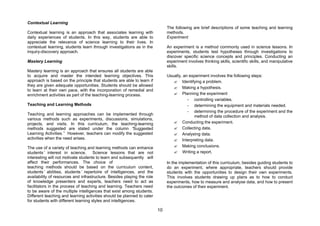 Contextual Learning
                                                                              The following are brief descriptions of some teaching and learning
Contextual learning is an approach that associates learning with              methods.
daily experiences of students. In this way, students are able to              Experiment
appreciate the relevance of science learning to their lives. In
contextual learning, students learn through investigations as in the          An experiment is a method commonly used in science lessons. In
inquiry-discovery approach.                                                   experiments, students test hypotheses through investigations to
                                                                              discover specific science concepts and principles. Conducting an
Mastery Learning                                                              experiment involves thinking skills, scientific skills, and manipulative
                                                                              skills.
Mastery learning is an approach that ensures all students are able
to acquire and master the intended learning objectives. This                  Usually, an experiment involves the following steps:
approach is based on the principle that students are able to learn if            ? Identifying a problem.
they are given adequate opportunities. Students should be allowed
                                                                                 ? Making a hypothesis.
to learn at their own pace, with the incorporation of remedial and
enrichment activities as part of the teaching-learning process.                  ? Planning the experiment
                                                                                         - controlling variables.
Teaching and Learning Methods                                                            - determining the equipment and materials needed.
                                                                                         - determining the procedure of the experiment and the
Teaching and learning approaches can be implemented through
                                                                                            method of data collection and analysis.
various methods such as experiments, discussions, simulations,
projects, and visits. In this curriculum, the teaching-learning                  ? Conducting the experiment.
methods suggested are stated under the column “        Suggested                 ? Collecting data.
Learning Activities.” However, teachers can modify the suggested                 ? Analysing data.
activities when the need arises.                                                 ? Interpreting data.
The use of a variety of teaching and learning methods can enhance                ? Making conclusions.
students’ interest in science.        Science lessons that are not               ? Writing a report.
interesting will not motivate students to learn and subsequently will
affect their performances. The choice of                                      In the implementation of this curriculum, besides guiding students to
teaching methods should be based on the curriculum content,                   do an experiment, where appropriate, teachers should provide
students’ abilities, students’ repertoire of intelligences, and the           students with the opportunities to design their own experiments.
availability of resources and infrastructure. Besides playing the role        This involves students drawing up plans as to how to conduct
of knowledge presenters and experts, teachers need to act as                  experiments, how to measure and analyse data, and how to present
facilitators in the process of teaching and learning. Teachers need           the outcomes of their experiment.
to be aware of the multiple intelligences that exist among students.
Different teaching and learning activities should be planned to cater
for students with different learning styles and intelligences.

                                                                         10
 