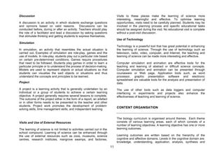 Discussion                                                                     Visits to these places make the learning of science more
                                                                               interesting, meaningful and effective. To optimise learning
A discussion is an activity in which students exchange questions               opportunities, visits need to be carefully planned. Students may be
and opinions based on valid reasons.            Discussions can be             involved in the planning process and specific educational tasks
conducted before, during or after an activity. Teachers should play            should be assigned during the visit. No educational visit is complete
the role of a facilitator and lead a discussion by asking questions            without a post-visit discussion.
that stimulate thinking and getting students to express themselves.
                                                                               Use of Technology
Simulation
                                                                               Technology is a powerful tool that has great potential in enhancing
In simulation, an activity that resembles the actual situation is              the learning of science. Through the use of technology such as
carried out. Examples of simulation are role-play, games and the               television, radio, video, computer, and Internet, the teaching and
use of models. In role-play, students play out a particular role based         learning of science can be made more interesting and effective.
on certain pre-determined conditions. Games require procedures
that need to be followed. Students play games in order to learn a              Computer simulation and animation are effective tools for the
particular principle or to understand the process of decision-making.          teaching and learning of abstract or difficult science concepts.
Models are used to represent objects or actual situations so that              Computer simulation and animation can be presented through
students can visualise the said objects or situations and thus                 courseware or Web page. Application tools such, as word
understand the concepts and principles to be learned.                          processor, graphic presentation software and electronic
                                                                               spreadsheet are valuable tools for the analysis and presentation of
Project                                                                        data.
A project is a learning activity that is generally undertaken by an            The use of other tools such as data loggers and computer
individual or a group of students to achieve a certain learning                interfacing in experiments and projects also enhance the
objective. A project generally requires several lessons to complete.           effectiveness of teaching and learning of science.
The outcome of the project either in the form of a report, an artefact
or in other forms needs to be presented to the teacher and other
students. Project work promotes the development of problem-
solving skills, time management skills, and independent learning.
                                                                               CONTENT ORGANISATION


                                                                               The biology curriculum is organised around themes. Each theme
Visits and Use of External Resources                                           consists of various learning areas, each of which consists of a
                                                                               number of learning objectives. A learning objective has one or more
The learning of science is not limited to activities carried out in the        learning outcomes.
school compound. Learning of science can be enhanced through
the use of external resources such as zoos, museums, science                   Learning outcomes are written based on the hierarchy of the
centres, research institutes, mangrove swamps, and factories.                  cognitive and affective domains. Levels in the cognitive domain are:
                                                                               knowledge, understanding, application, analysis, synthesis and
                                                                          11
 