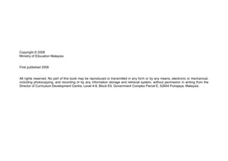 Copyright © 2006
Ministry of Education Malaysia


First published 2006


All rights reserved. No part of this book may be reproduced or transmitted in any form or by any means, electronic or mechanical,
including photocopying, and recording or by any information storage and retrieval system, without permission in writing from the
Director of Curriculum Development Centre, Level 4-8, Block E9, Government Complex Parcel E, 62604 Putrajaya, Malaysia.
 