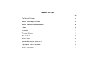 TABLE OF CONTENTS

                                                       Page

The National Philosophy                                 v

National Philosophy of Education                        vii

National Science Education Philosophy                   ix

Preface                                                 xi

Introduction                                            1

Aims and Objectives                                     1

Scientific Skills                                       2

Thinking Skills                                         3

Scientific Attitudes and Noble Values                   7

Teaching and Learning Strategies                        9

Content Organisation                                    11
 