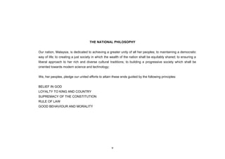 THE NATIONAL PHILOSOPHY


Our nation, Malaysia, is dedicated to achieving a greater unity of all her peoples; to maintaining a democratic
way of life; to creating a just society in which the wealth of the nation shall be equitably shared; to ensuring a
liberal approach to her rich and diverse cultural traditions; to building a progressive society which shall be
oriented towards modern science and technology;


We, her peoples, pledge our united efforts to attain these ends guided by the following principles:


BELIEF IN GOD
LOYALTY TO KING AND COUNTRY
SUPREMACY OF THE CONSTITUTION
RULE OF LAW
GOOD BEHAVIOUR AND MORALITY




                                                    v
 