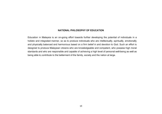 NATIONAL PHILOSOPHY OF EDUCATION


Education in Malaysia is an on-going effort towards further developing the potential of individuals in a
holistic and integrated manner, so as to produce individuals who are intellectually, spiritually, emotionally
and physically balanced and harmonious based on a firm belief in and devotion to God. Such an effort is
designed to produce Malaysian citizens who are knowledgeable and competent, who possess high moral
standards and who are responsible and capable of achieving a high level of personal well-being as well as
being able to contribute to the betterment of the family, society and the nation at large.




                                                     vii
 