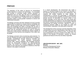PREFACE

                                                                          In a recent development, the Government has made a
The aspiration of the nation to become an industrialised
society depends on science and technology. It is envisaged                decision to introduce English as the medium of instruction in
                                                                          the teaching and learning of science and mathematics. This
that success in providing quality science education to
Malaysians from an early age will serve to spearhead the                  measure will enable students to keep abreast of
                                                                          developments in science and technology in contemporary
nation into becoming a knowledge society and a competitive
player in the global arena. Towards this end, the Malaysian               society by enhancing their capability and know-how to tap the
                                                                          diverse sources of information on science written in the
education system is giving greater emphasis to science and
mathematics education.                                                    English language. At the same time, this move would also
                                                                          provide opportunities for students to use the English language
The Biology curriculum has been designed not only to provide              and hence, increase their proficiency in the language. Thus, in
                                                                          implementing the biology curriculum, attention is given to
opportunities for students to acquire science knowledge and
skills, develop thinking skills and thinking strategies, and to           developing students’ ability to use English for study and
                                                                          communication, especially in the early years of learning.
apply this knowledge and skills in everyday life, but also to
inculcate in them noble values and the spirit of patriotism. It is
                                                                          The development of this curriculum and the preparation of the
hoped that the educational process en route to achieving
these aims would produce well-balanced citizens capable of                corresponding Curriculum Specifications have been the work
                                                                          of many individuals over a period of time. To all those who
contributing to the harmony and prosperity of the nation and
its people.                                                               have contributed in one way or another to this effort, may I, on
                                                                          behalf of the Ministry of Education, express my sincere
The Biology curriculum aims at producing active learners. To              gratitude and thanks for the time and labour expended.
this end, students are given ample opportunities to engage in
scientific investigations through hands-on activities and
experimentations. The inquiry approach, incorporating
thinking skills, thinking strategies and thoughtful learning,
should be emphasised throughout the teaching-learning
                                                                          (MAHZAN BIN BAKAR SMP, AMP)
process. The content and contexts suggested are chosen
                                                                          Director
based on their relevance and appeal to students so that their
interest in the subject is enhanced.                                      Curriculum Development Centre
                                                                          Ministry of Education Malaysia




                                                                     xi
 