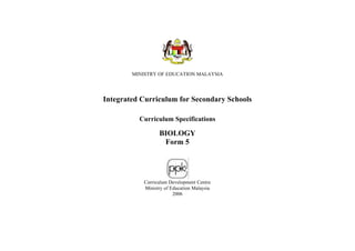 MINISTRY OF EDUCATION MALAYSIA




Integrated Curriculum for Secondary Schools

          Curriculum Specifications

                 BIOLOGY
                  Form 5




           Curriculum Development Centre
           Ministry of Education Malaysia
                        2006
 