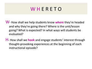 W H E R E T O
W- How shall we help students know where they’re headed
and why they’re going there? Where is the unit/lesson
going? What is expected? In what ways will students be
evaluated?
H- How shall we hook and engage students’ interest through
thought-provoking experiences at the beginning of each
instructional episode?
 