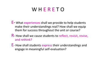 W H E R E T O
E- What experiences shall we provide to help students
make their understandings real? How shall we equip
them for success throughout the unit or course?
R- How shall we cause students to reflect, revisit, revise,
and rethink?
E- How shall students express their understandings and
engage in meaningful self-evaluation?
 