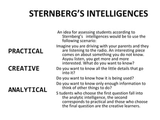 STERNBERG’S INTELLIGENCES
An idea for assessing students according to
Sternberg’s intelligences would be to use the
following scenario:
Imagine you are driving with your parents and they
are listening to the radio. An interesting piece
comes on about something you do not know.
Asyou listen, you get more and more
interested. What do you want to know?
Do you want to know all the little details that go
into it?
Do you want to know how it is being used?
Do you want to know only enough information to
think of other things to do?
S tudents who choose the first question fall into
the analytic intelligence, the second
corresponds to practical and those who choose
the final question are the creative learners.
PRACTICAL
CREATIVE
ANALYTICAL
 