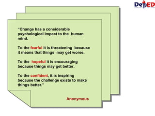 “Change has a considerable
psychological impact to the human
mind.
To the fearful it is threatening because
it means that things may get worse.
To the hopeful it is encouraging
because things may get better.
To the confident, it is inspiring
because the challenge exists to make
things better.”
Anonymous
“Change has a considerable
psychological impact to the human
mind.
To the fearful it is threatening because
it means that things may get worse.
To the hopeful it is encouraging
because things may get better.
To the confident, it is inspiring
because the challenge exists to make
things better.”
Anonymous
 