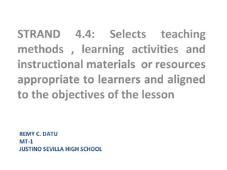 REMY C. DATU
MT-1
JUSTINO SEVILLA HIGH SCHOOL
STRAND 4.4: Selects teaching
methods , learning activities and
instructional materials or resources
appropriate to learners and aligned
to the objectives of the lesson
 