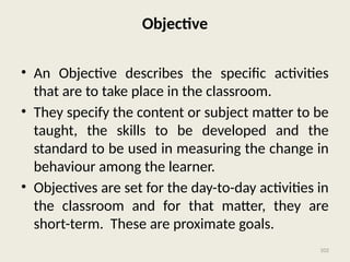102
Objective
• An Objective describes the specific activities
that are to take place in the classroom.
• They specify the content or subject matter to be
taught, the skills to be developed and the
standard to be used in measuring the change in
behaviour among the learner.
• Objectives are set for the day-to-day activities in
the classroom and for that matter, they are
short-term. These are proximate goals.
 