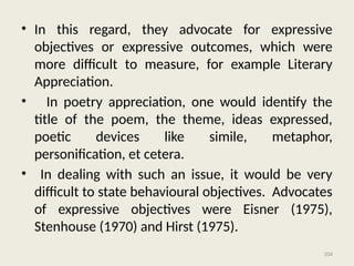 104
• In this regard, they advocate for expressive
objectives or expressive outcomes, which were
more difficult to measure, for example Literary
Appreciation.
• In poetry appreciation, one would identify the
title of the poem, the theme, ideas expressed,
poetic devices like simile, metaphor,
personification, et cetera.
• In dealing with such an issue, it would be very
difficult to state behavioural objectives. Advocates
of expressive objectives were Eisner (1975),
Stenhouse (1970) and Hirst (1975).
 