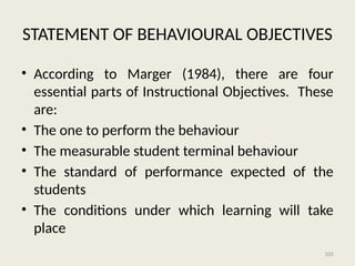 105
STATEMENT OF BEHAVIOURAL OBJECTIVES
• According to Marger (1984), there are four
essential parts of Instructional Objectives. These
are:
• The one to perform the behaviour
• The measurable student terminal behaviour
• The standard of performance expected of the
students
• The conditions under which learning will take
place
 