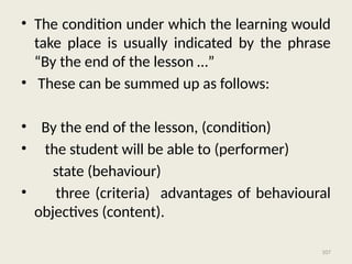 107
• The condition under which the learning would
take place is usually indicated by the phrase
“By the end of the lesson …”
• These can be summed up as follows:
• By the end of the lesson, (condition)
• the student will be able to (performer)
state (behaviour)
• three (criteria) advantages of behavioural
objectives (content).
 
