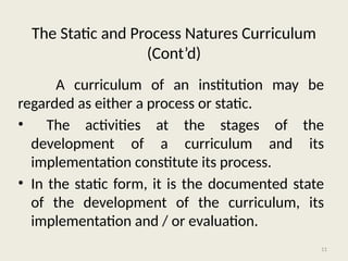 11
A curriculum of an institution may be
regarded as either a process or static.
• The activities at the stages of the
development of a curriculum and its
implementation constitute its process.
• In the static form, it is the documented state
of the development of the curriculum, its
implementation and / or evaluation.
The Static and Process Natures Curriculum
(Cont’d)
 