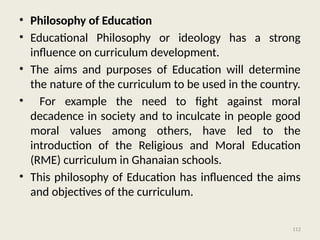 112
• Philosophy of Education
• Educational Philosophy or ideology has a strong
influence on curriculum development.
• The aims and purposes of Education will determine
the nature of the curriculum to be used in the country.
• For example the need to fight against moral
decadence in society and to inculcate in people good
moral values among others, have led to the
introduction of the Religious and Moral Education
(RME) curriculum in Ghanaian schools.
• This philosophy of Education has influenced the aims
and objectives of the curriculum.
 