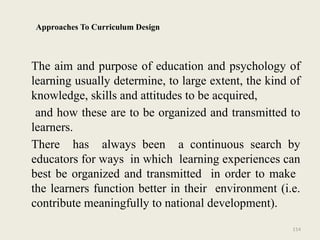 114
Approaches To Curriculum Design
The aim and purpose of education and psychology of
learning usually determine, to large extent, the kind of
knowledge, skills and attitudes to be acquired,
and how these are to be organized and transmitted to
learners.
There has always been a continuous search by
educators for ways in which learning experiences can
best be organized and transmitted in order to make
the learners function better in their environment (i.e.
contribute meaningfully to national development).
 