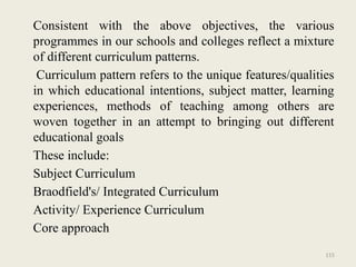 115
Consistent with the above objectives, the various
programmes in our schools and colleges reflect a mixture
of different curriculum patterns.
Curriculum pattern refers to the unique features/qualities
in which educational intentions, subject matter, learning
experiences, methods of teaching among others are
woven together in an attempt to bringing out different
educational goals
These include:
Subject Curriculum
Braodfield's/ Integrated Curriculum
Activity/ Experience Curriculum
Core approach
 