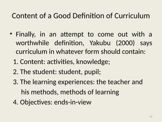 12
Content of a Good Definition of Curriculum
• Finally, in an attempt to come out with a
worthwhile definition, Yakubu (2000) says
curriculum in whatever form should contain:
1. Content: activities, knowledge;
2. The student: student, pupil;
3. The learning experiences: the teacher and
his methods, methods of learning
4. Objectives: ends-in-view
 