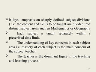 120
It lays emphasis on sharply defined subject divisions
( i.e. the content and skills to be taught are divided into
distinct subject areas such as Mathematics or Geography
 Each subject is taught separately within a
prescribed time limit.
 The understanding of key concepts in each subject
area i.e. mastery of each subject is the main concern of
the subject teacher.
 The teacher is the dominant figure in the teaching
and learning process.
 