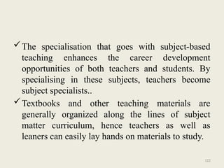 122
The specialisation that goes with subject-based
teaching enhances the career development
opportunities of both teachers and students. By
specialising in these subjects, teachers become
subject specialists..
Textbooks and other teaching materials are
generally organized along the lines of subject
matter curriculum, hence teachers as well as
leaners can easily lay hands on materials to study.
 