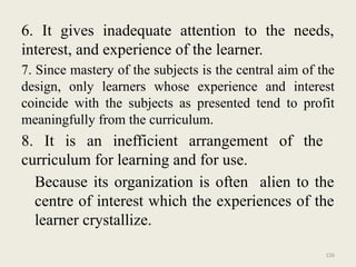 126
6. It gives inadequate attention to the needs,
interest, and experience of the learner.
7. Since mastery of the subjects is the central aim of the
design, only learners whose experience and interest
coincide with the subjects as presented tend to profit
meaningfully from the curriculum.
8. It is an inefficient arrangement of the
curriculum for learning and for use.
Because its organization is often alien to the
centre of interest which the experiences of the
learner crystallize.
 