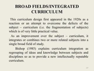 127
BROAD FIELDS/INTEGRATED
CURRICULUM
This curriculum design first appeared in the 1920s as a
reaction or an attempt to overcome the defects of the
subject – curriculum (i.e. the fragmentation of subjects)
which is of very little practical value.
As an improvement over the subject – curriculum, it
integrates or combines two or more related subjects into a
single broad field of study.
Bishop (1985) explains curriculum integration as
regrouping of ideas and knowledge between subjects and
disciplines so as to provide a new intellectually reputable
curriculum.
 