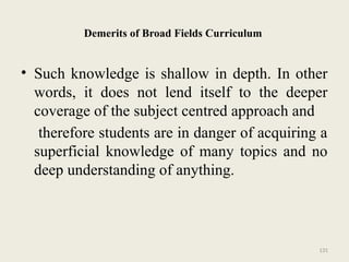 131
Demerits of Broad Fields Curriculum
• Such knowledge is shallow in depth. In other
words, it does not lend itself to the deeper
coverage of the subject centred approach and
therefore students are in danger of acquiring a
superficial knowledge of many topics and no
deep understanding of anything.
 