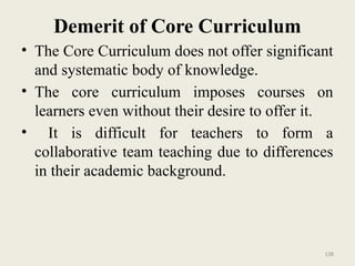 138
Demerit of Core Curriculum
• The Core Curriculum does not offer significant
and systematic body of knowledge.
• The core curriculum imposes courses on
learners even without their desire to offer it.
• It is difficult for teachers to form a
collaborative team teaching due to differences
in their academic background.
 