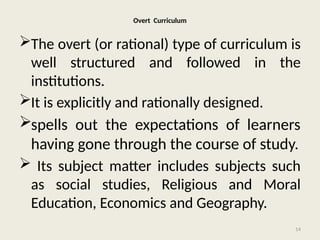 14
Overt Curriculum
The overt (or rational) type of curriculum is
well structured and followed in the
institutions.
It is explicitly and rationally designed.
spells out the expectations of learners
having gone through the course of study.
 Its subject matter includes subjects such
as social studies, Religious and Moral
Education, Economics and Geography.
 