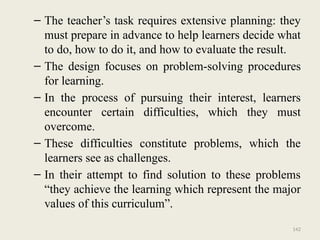 142
– The teacher’s task requires extensive planning: they
must prepare in advance to help learners decide what
to do, how to do it, and how to evaluate the result.
– The design focuses on problem-solving procedures
for learning.
– In the process of pursuing their interest, learners
encounter certain difficulties, which they must
overcome.
– These difficulties constitute problems, which the
learners see as challenges.
– In their attempt to find solution to these problems
“they achieve the learning which represent the major
values of this curriculum”.
 