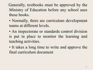 151
Generally, textbooks must be approved by the
Ministry of Education before any school uses
these books.
• Normally, there are curriculum development
teams at different levels.
• An inspectorate or standards control division
is put in place to monitor the learning and
teaching activities.
• It takes a long time to write and approve the
final curriculum document
 