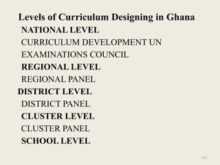 153
Levels of Curriculum Designing in Ghana
NATIONAL LEVEL
CURRICULUM DEVELOPMENT UN
EXAMINATIONS COUNCIL
REGIONAL LEVEL
REGIONAL PANEL
DISTRICT LEVEL
DISTRICT PANEL
CLUSTER LEVEL
CLUSTER PANEL
SCHOOL LEVEL
 