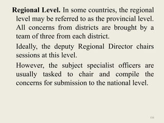 156
Regional Level. In some countries, the regional
level may be referred to as the provincial level.
All concerns from districts are brought by a
team of three from each district.
Ideally, the deputy Regional Director chairs
sessions at this level.
However, the subject specialist officers are
usually tasked to chair and compile the
concerns for submission to the national level.
 