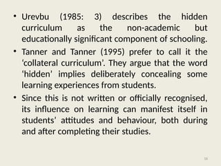 16
• Urevbu (1985: 3) describes the hidden
curriculum as the non-academic but
educationally significant component of schooling.
• Tanner and Tanner (1995) prefer to call it the
‘collateral curriculum’. They argue that the word
‘hidden’ implies deliberately concealing some
learning experiences from students.
• Since this is not written or officially recognised,
its influence on learning can manifest itself in
students’ attitudes and behaviour, both during
and after completing their studies.
 