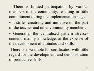 161
There is limited participation by various
members of the community, resulting in little
commitment during the implementation stage.
• It stifles creativity and initiative on the part
of the teacher and other community members.
• Generally, the centralised pattern stresses
content, mainly knowledge, at the expense of
the development of attitudes and skills.
There is a scramble for certificates, with little
regard for the development and demonstration
of productive skills.
 