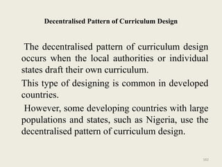 162
Decentralised Pattern of Curriculum Design
The decentralised pattern of curriculum design
occurs when the local authorities or individual
states draft their own curriculum.
This type of designing is common in developed
countries.
However, some developing countries with large
populations and states, such as Nigeria, use the
decentralised pattern of curriculum design.
 