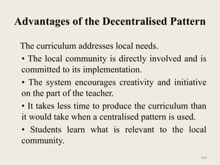 166
Advantages of the Decentralised Pattern
The curriculum addresses local needs.
• The local community is directly involved and is
committed to its implementation.
• The system encourages creativity and initiative
on the part of the teacher.
• It takes less time to produce the curriculum than
it would take when a centralised pattern is used.
• Students learn what is relevant to the local
community.
 