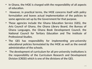 170
• In Ghana, the MOE is charged with the responsibility of all aspects
of education.
• However, in practical terms, the MOE concerns itself with policy
formulation and leaves actual implementation of the policies to
some agencies set up by the Government for that purpose.
• These agencies include the Ghana Education Service (GES), the
Arts Council of Ghana, the Ghana Library Board, the Bureau of
Ghana Languages, the Ghana Book Development Council, the
National Council for Tertiary Education and The Institute of
Professional Studies.
• The GES has responsibility for implementing pre-university
educational policies formulated by the MOE as well as the overall
administration of the schools.
• The development of curriculum for all pre-university institutions is
the responsibility of the Curriculum Research and Development
Division (CRDD) which is one of the divisions of the GES.
 