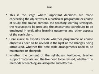 172
Design
• This is the stage where important decisions are made
concerning the objectives of a particular programme or course
of study, the course content, the teaching-learning strategies,
the resources to be used and the assessment techniques to be
employed in evaluating learning outcomes and other aspects
of the curriculum.
• Here curricula experts decide whether programme or course
objectives need to be revised in the light of the changes being
introduced, whether the time table arrangements need to be
maintained or changed;
• whether the content of the syllabuses, textbooks, teacher
support materials, and the like need to be revised, whether the
methods of teaching are adequate and effective.
 